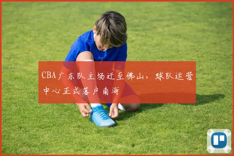 CBA广东队主场迁至佛山，球队运营中心正式落户南海