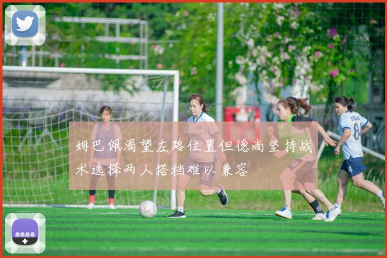 姆巴佩渴望左路位置但德尚坚持战术选择两人搭档难以兼容