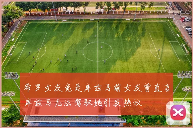 希罗女友竟是库兹马前女友曾直言库兹马无法驾驭她引发热议