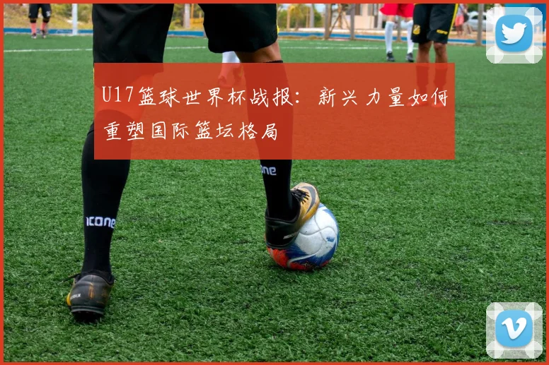 U17篮球世界杯战报：新兴力量如何重塑国际篮坛格局