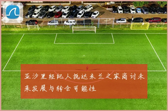 亚沙里经纪人抵达米兰之家商讨未来发展与转会可能性