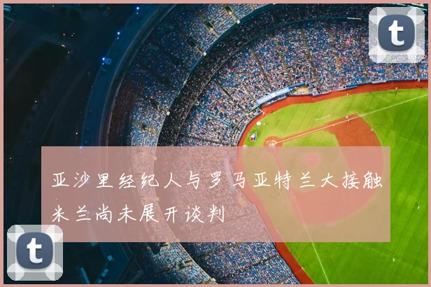 亚沙里经纪人与罗马亚特兰大接触米兰尚未展开谈判