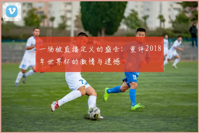 一场被直播定义的盛会：重评2018年世界杯的激情与遗憾