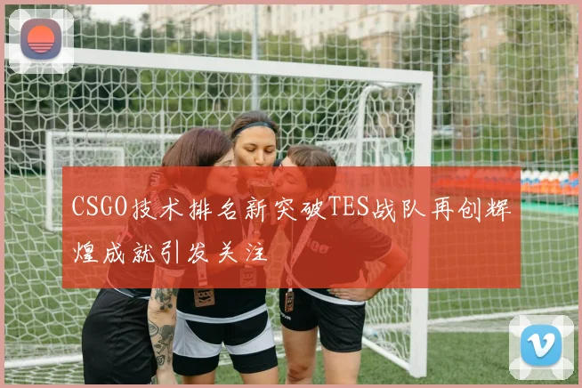 CSGO技术排名新突破TES战队再创辉煌成就引发关注