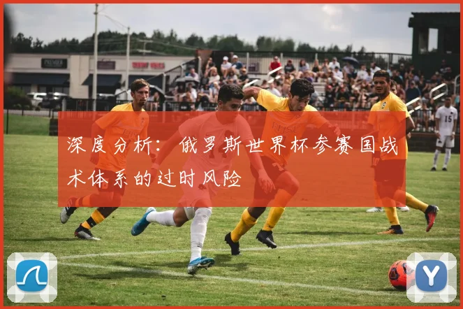 深度分析：俄罗斯世界杯参赛国战术体系的过时风险