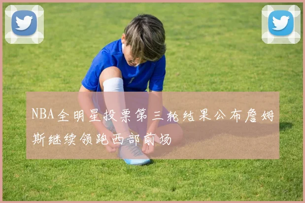 NBA全明星投票第三轮结果公布詹姆斯继续领跑西部前场
