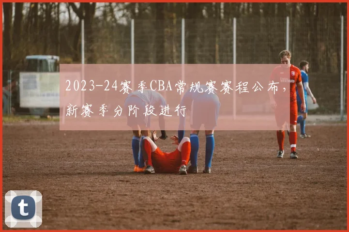 2023-24赛季CBA常规赛赛程公布，新赛季分阶段进行