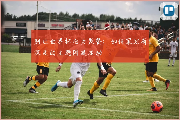 别让世界杯沦为聚餐：如何策划有深度的主题团建活动