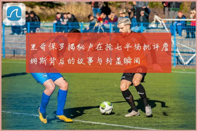 里奇保罗揭秘卢在抢七半场批评詹姆斯背后的故事与封盖瞬间