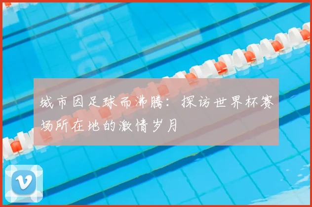 城市因足球而沸腾：探访世界杯赛场所在地的激情岁月