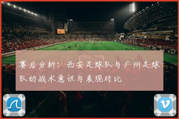 赛后分析：西安足球队与广州足球队的战术意识与表现对比