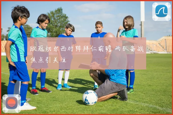 欧冠切尔西对阵拜仁前瞻 两队备战焦点引关注