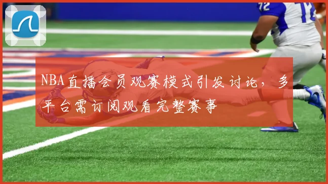 NBA直播会员观赛模式引发讨论，多平台需订阅观看完整赛事