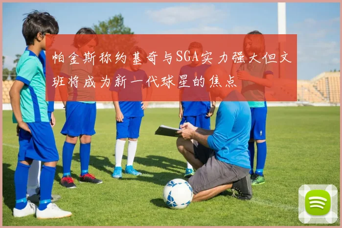 帕金斯称约基奇与SGA实力强大但文班将成为新一代球星的焦点