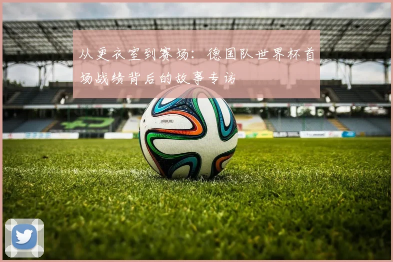 从更衣室到赛场：德国队世界杯首场战绩背后的故事专访