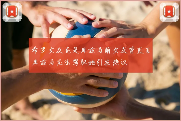 希罗女友竟是库兹马前女友曾直言库兹马无法驾驭她引发热议