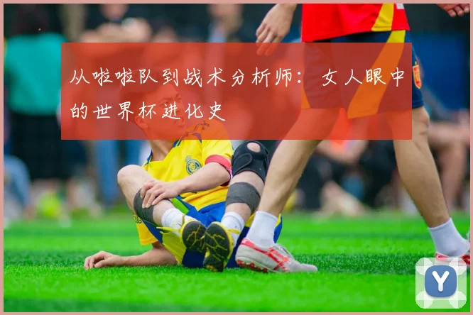 从啦啦队到战术分析师：女人眼中的世界杯进化史