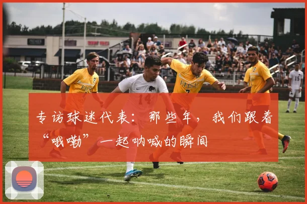 专访球迷代表:那些年,我们跟着“哦嘞”一起呐喊的瞬间