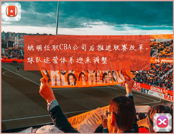 姚明任职CBA公司后推进联赛改革，球队运营体系迎来调整
