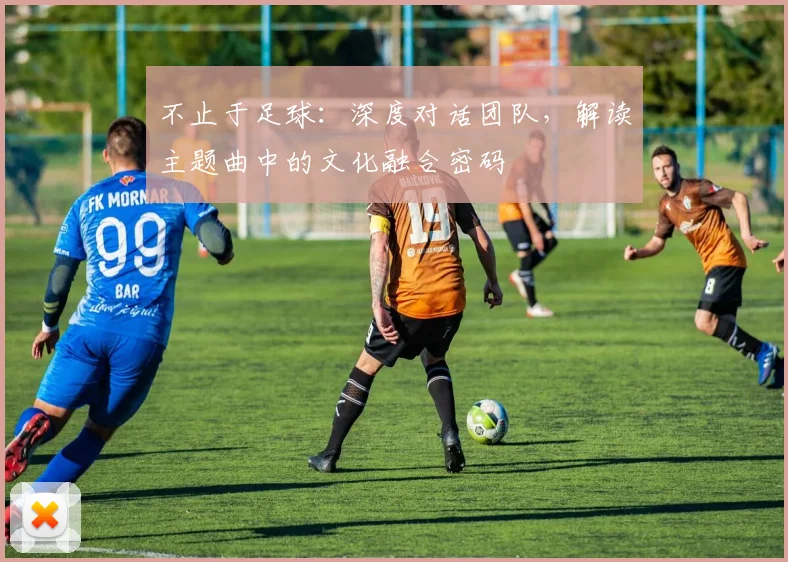 不止于足球：深度对话团队，解读主题曲中的文化融合密码
