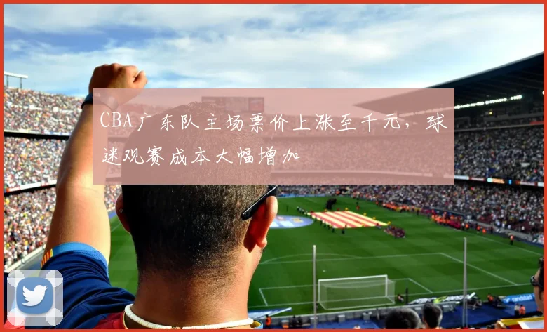 CBA广东队主场票价上涨至千元，球迷观赛成本大幅增加