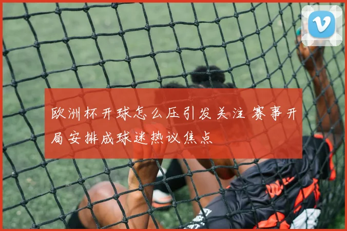 欧洲杯开球怎么压引发关注 赛事开局安排成球迷热议焦点