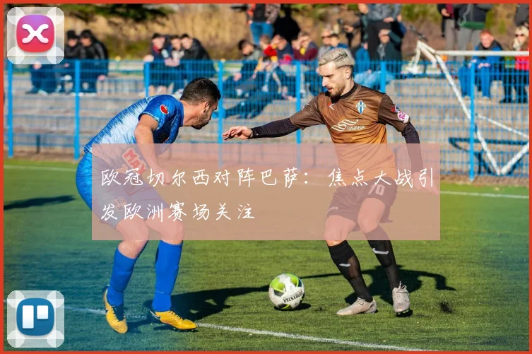 欧冠切尔西对阵巴萨：焦点大战引发欧洲赛场关注