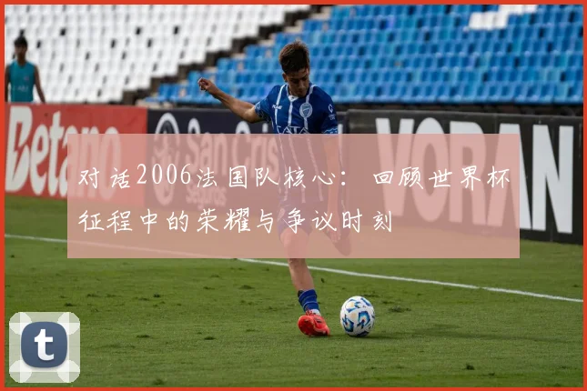 对话2006法国队核心：回顾世界杯征程中的荣耀与争议时刻