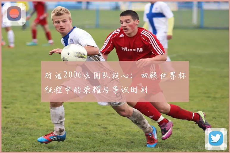 对话2006法国队核心：回顾世界杯征程中的荣耀与争议时刻