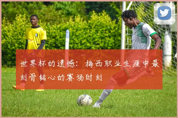 世界杯的遗憾：梅西职业生涯中最刻骨铭心的赛场时刻