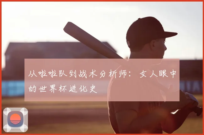 从啦啦队到战术分析师：女人眼中的世界杯进化史