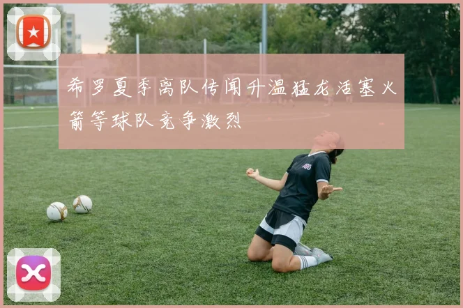 希罗夏季离队传闻升温猛龙活塞火箭等球队竞争激烈
