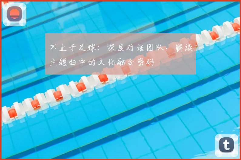 不止于足球：深度对话团队，解读主题曲中的文化融合密码